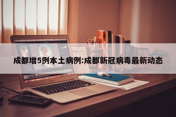 成都增5例本土病例:成都新冠病毒最新动态