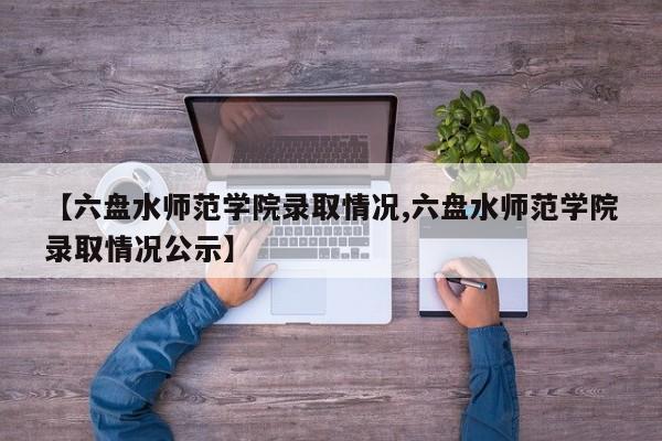 【六盘水师范学院录取情况,六盘水师范学院录取情况公示】