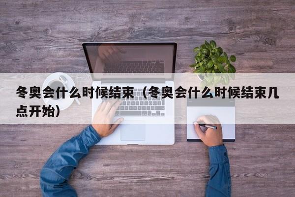 冬奥会什么时候结束(冬奥会什么时候结束几点开始)