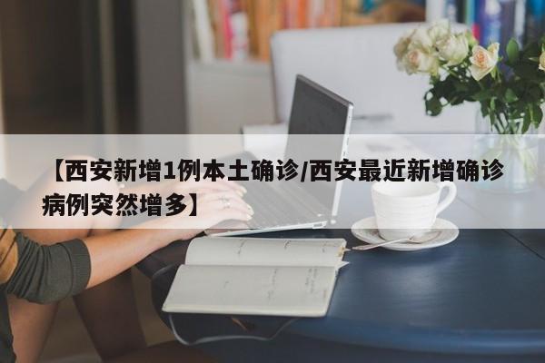 【西安新增1例本土确诊/西安最近新增确诊病例突然增多】