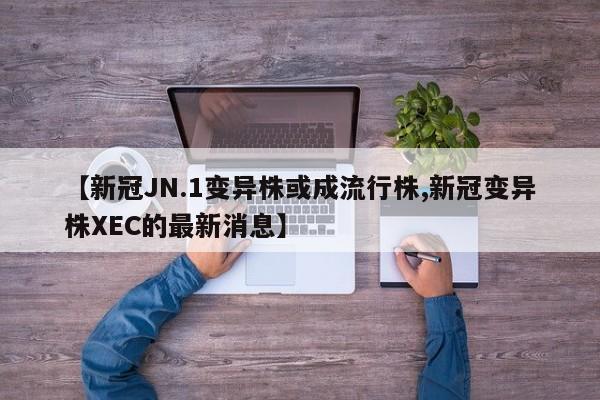 【新冠JN.1变异株或成流行株,新冠变异株XEC的最新消息】