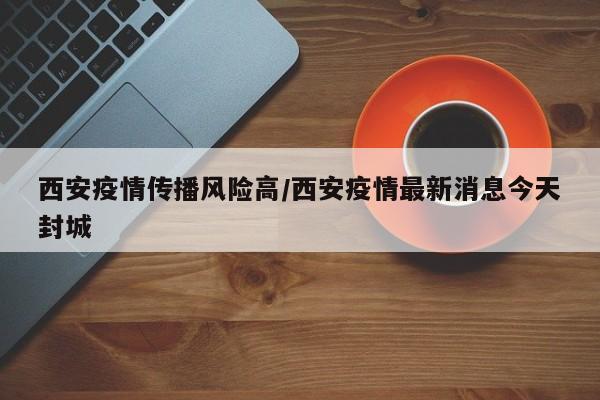 西安疫情传播风险高/西安疫情最新消息今天封城