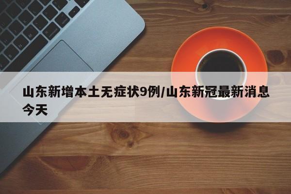 山东新增本土无症状9例/山东新冠最新消息今天