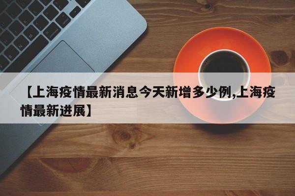 【上海疫情最新消息今天新增多少例,上海疫情最新进展】