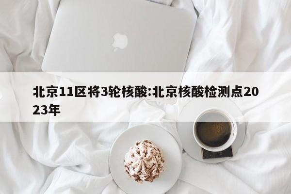 北京11区将3轮核酸:北京核酸检测点2023年