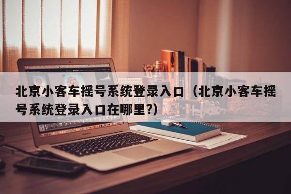 北京小客车摇号系统登录入口(北京小客车摇号系统登录入口在哪里?)