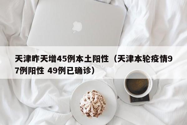 天津昨天增45例本土阳性(天津本轮疫情97例阳性 49例已确诊)
