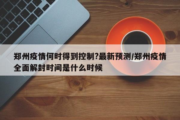 郑州疫情何时得到控制?最新预测/郑州疫情全面解封时间是什么时候