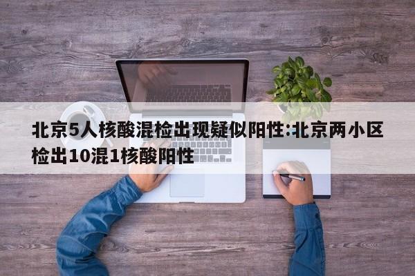 北京5人核酸混检出现疑似阳性:北京两小区检出10混1核酸阳性