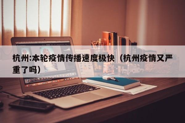 杭州:本轮疫情传播速度极快(杭州疫情又严重了吗)