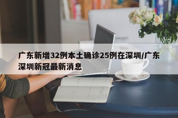 广东新增32例本土确诊25例在深圳/广东深圳新冠最新消息