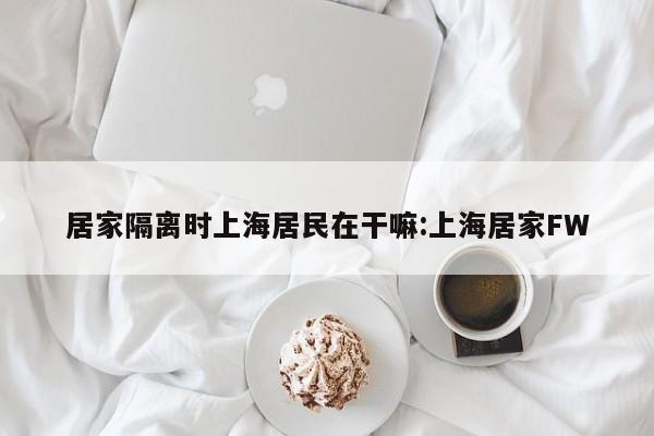居家隔离时上海居民在干嘛:上海居家FW