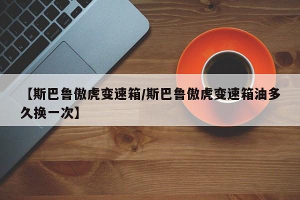 【斯巴鲁傲虎变速箱/斯巴鲁傲虎变速箱油多久换一次】