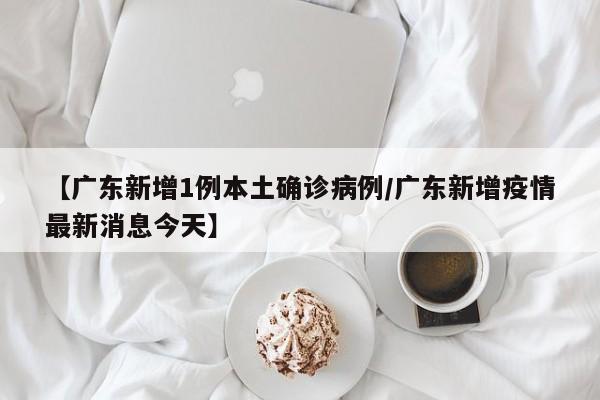 【广东新增1例本土确诊病例/广东新增疫情最新消息今天】