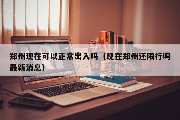 郑州现在可以正常出入吗(现在郑州还限行吗最新消息)