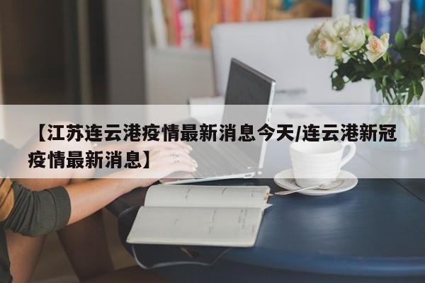 【江苏连云港疫情最新消息今天/连云港新冠疫情最新消息】