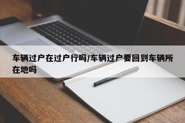车辆过户在过户行吗/车辆过户要回到车辆所在地吗