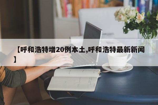 【呼和浩特增20例本土,呼和浩特最新新闻】