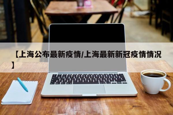 【上海公布最新疫情/上海最新新冠疫情情况】