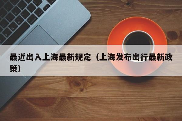 最近出入上海最新规定(上海发布出行最新政策)