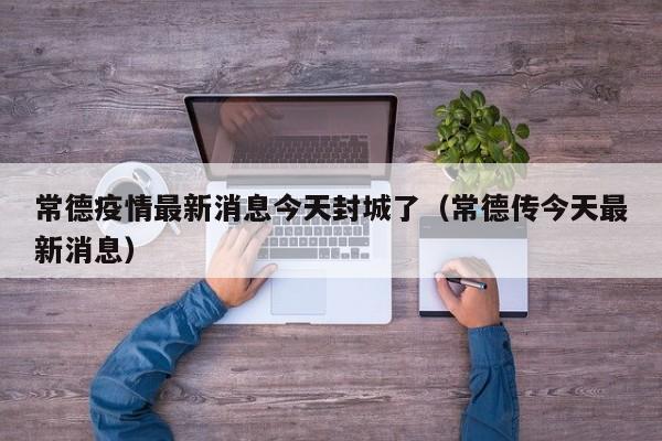常德疫情最新消息今天封城了(常德传今天最新消息)
